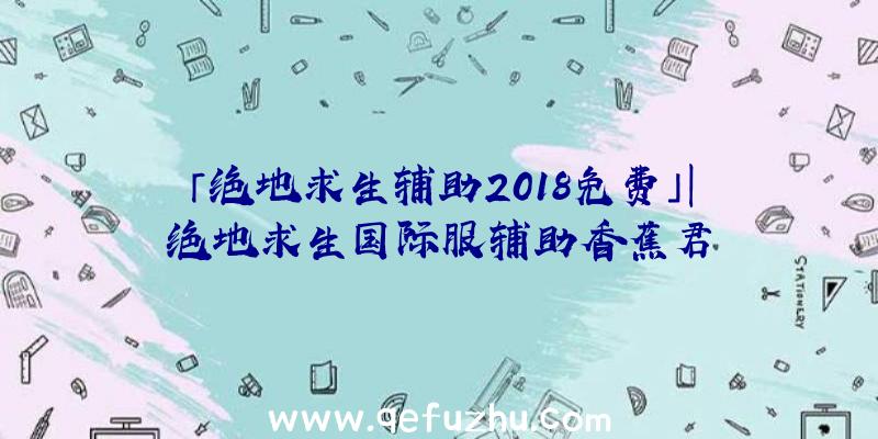 「绝地求生辅助2018免费」|绝地求生国际服辅助香蕉君